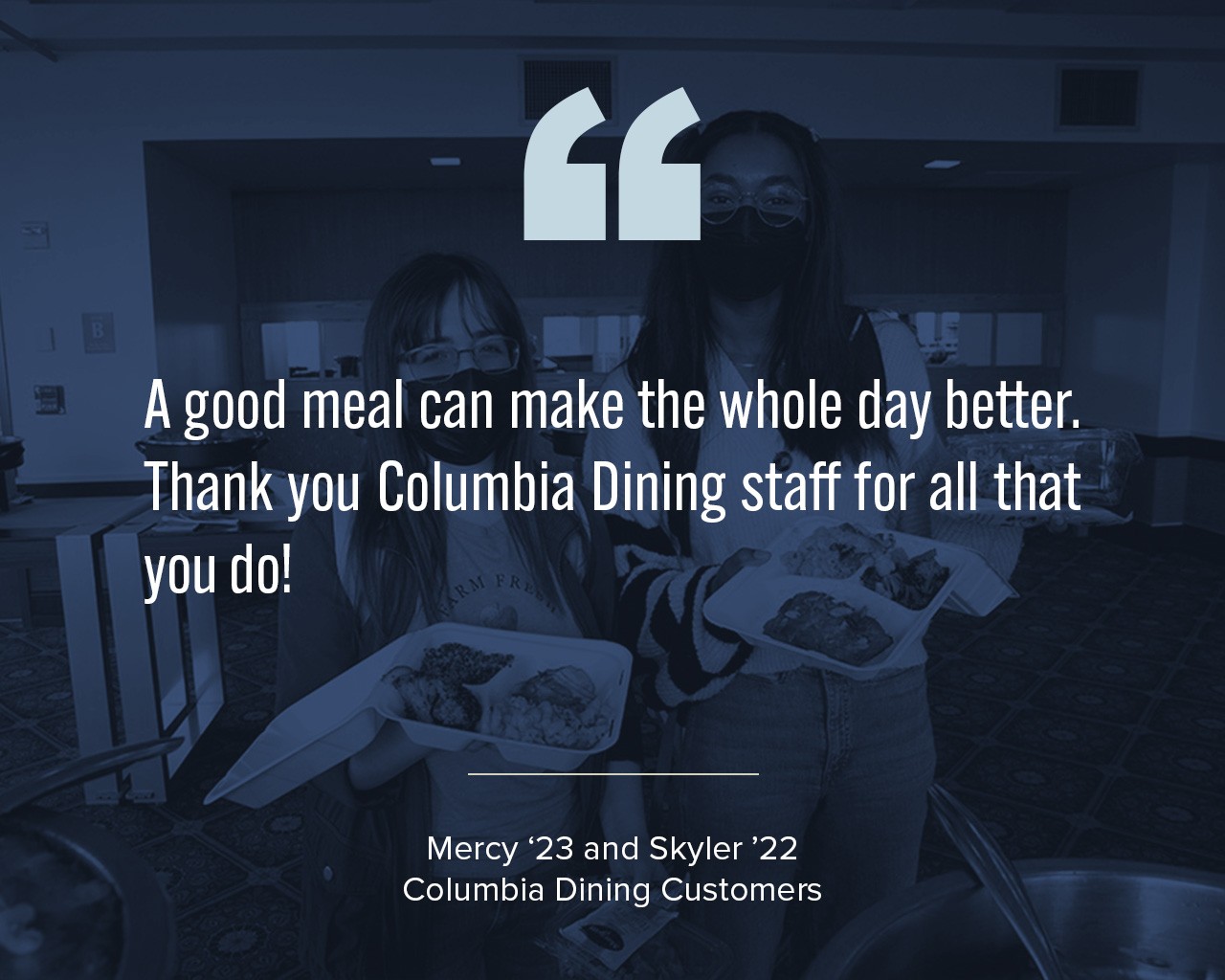 A quote from two Columbia Dining customers that says, "A good meal can make the whole day better. Thank you Columbia Dining staff for all that you do!" with two students in the background holding to-go containers.