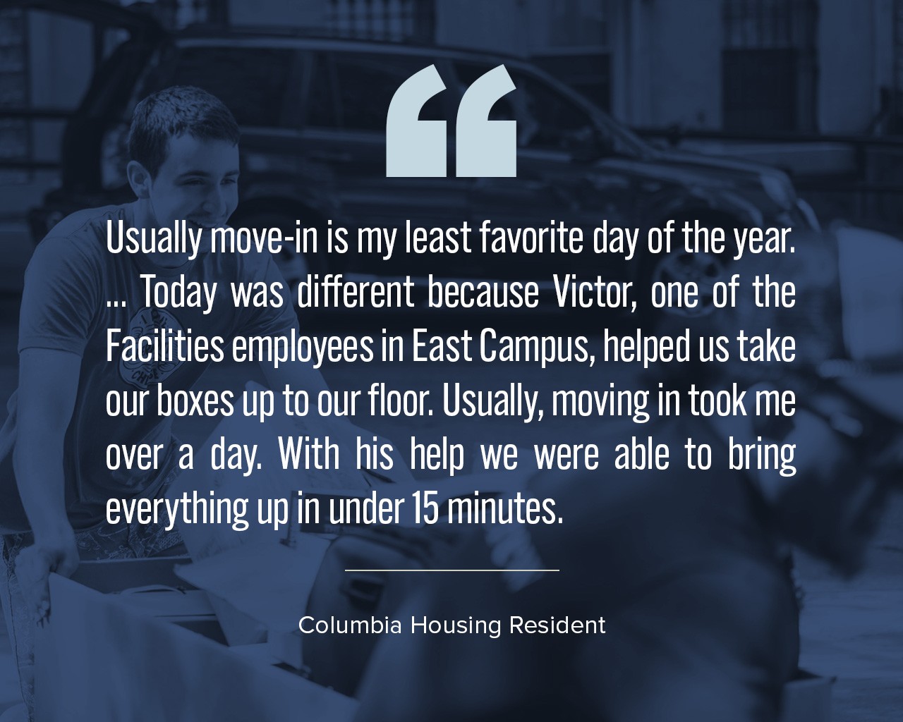 A quote that says, "Usually move-in is my least favorite day of the year. ... Today was different because Victor, one of the Facilities employees in East Campus, helped us take our boxes up to our floor. Usually, moving in took me over a day. With his help we were able to bring everything up in under 15 minutes."