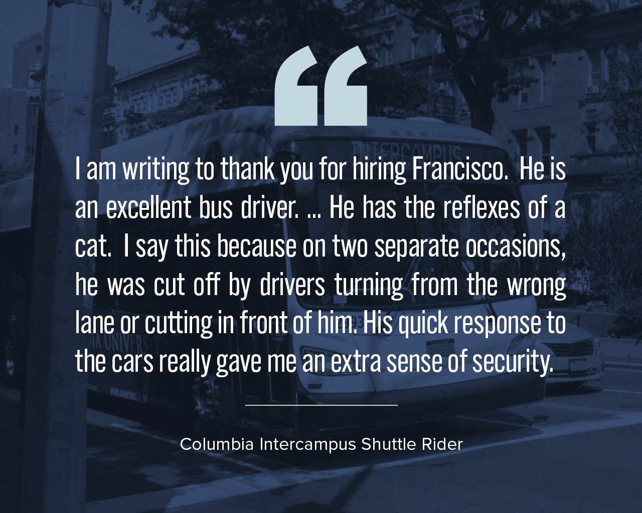 A quote that reads, "I am writing to thank you for hiring Francisco.  He is an excellent bus driver. ... He has the reflexes of a cat.  I say this because on two separate occasions, he was cut off by drivers turning from the wrong lane or cutting in front of him. His quick response to the cars really gave me an extra sense of security."