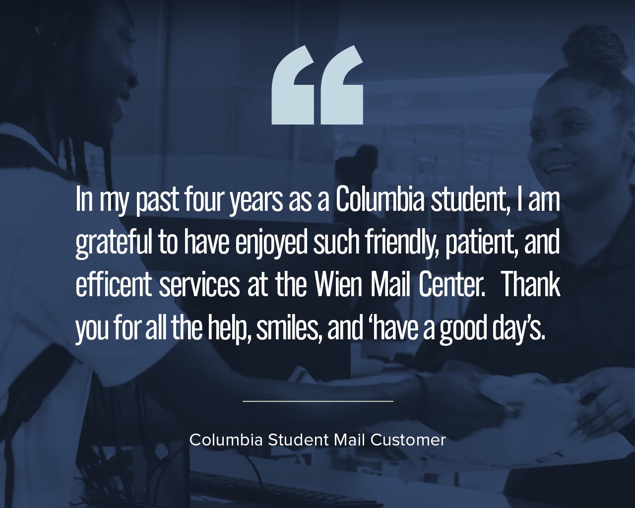 A quote that says, "In my past four years as a Columbia student, I am grateful to have enjoyed such friendly, patient, and efficent services at the Wien Mail Center.  Thank you for all the help, smiles, and ‘have a good day’s."